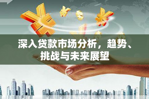 华阴深入贷款市场分析，趋势、挑战与未来展望