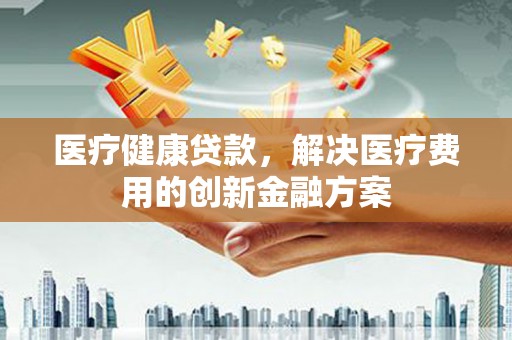 广德医疗健康贷款，解决医疗费用的创新金融方案